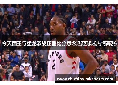 今天国王与猛龙激战正酣比分悬念迭起球迷热情高涨