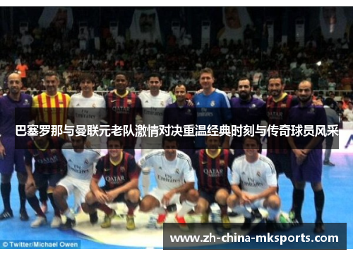 巴塞罗那与曼联元老队激情对决重温经典时刻与传奇球员风采